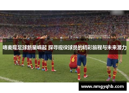 喀麦隆足球新星崛起 探寻现役球员的精彩旅程与未来潜力