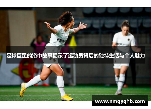 足球巨星的浴巾故事揭示了运动员背后的独特生活与个人魅力
