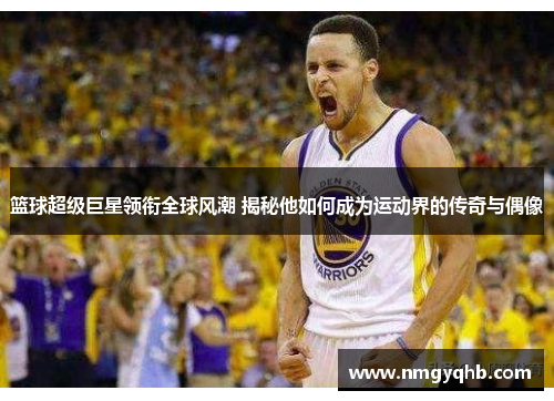 篮球超级巨星领衔全球风潮 揭秘他如何成为运动界的传奇与偶像