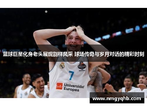 篮球巨星化身老头展现别样风采 球场传奇与岁月对话的精彩时刻