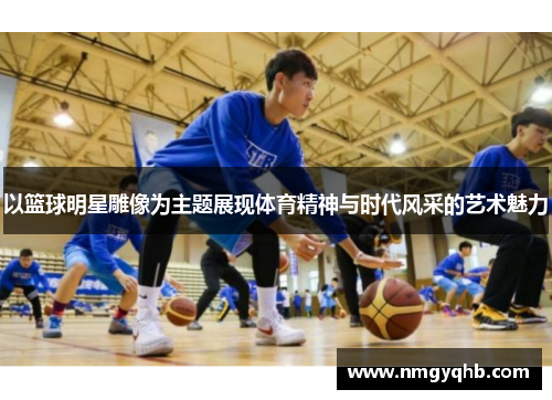 以篮球明星雕像为主题展现体育精神与时代风采的艺术魅力
