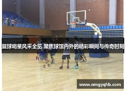 篮球明星风采全览 聚焦球馆内外的精彩瞬间与传奇时刻